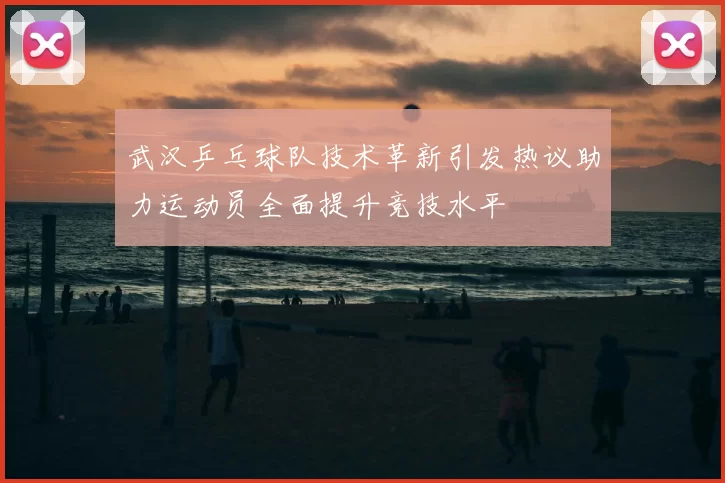 武汉乒乓球队技术革新引发热议助力运动员全面提升竞技水平