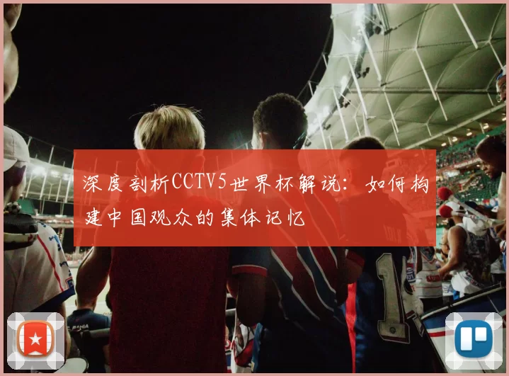 深度剖析CCTV5世界杯解说:如何构建中国观众的集体记忆