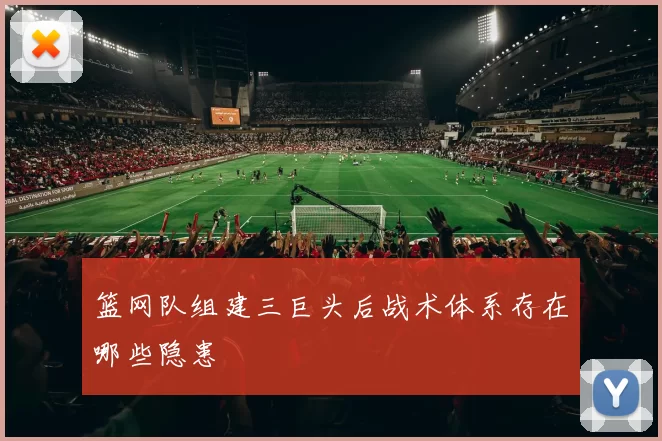 篮网队组建三巨头后战术体系存在哪些隐患