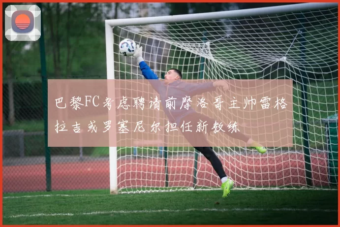巴黎FC考虑聘请前摩洛哥主帅雷格拉吉或罗塞尼尔担任新教练