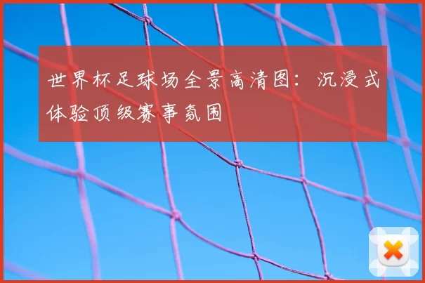 世界杯足球场全景高清图:沉浸式体验顶级赛事氛围