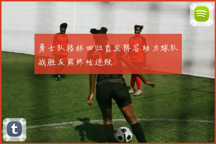 勇士队格林回归首发阵容助力球队战胜灰熊终结连败