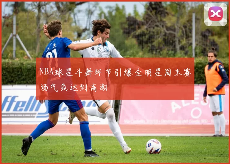 NBA球星斗舞环节引爆全明星周末赛场气氛达到高潮