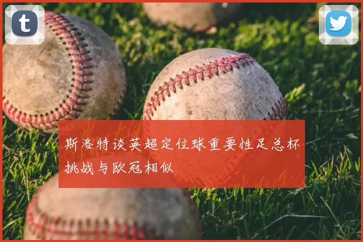 斯洛特谈英超定位球重要性足总杯挑战与欧冠相似