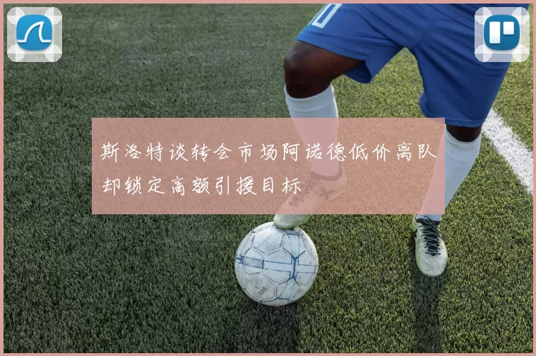 斯洛特谈转会市场阿诺德低价离队却锁定高额引援目标