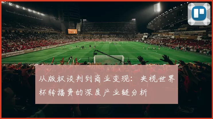 从版权谈判到商业变现:央视世界杯转播费的深度产业链分析