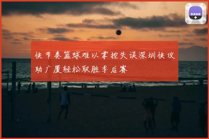 快节奏篮球难以掌控失误深圳快攻助广厦轻松取胜季后赛