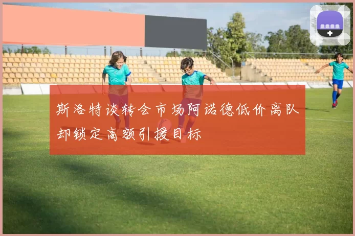 斯洛特谈转会市场阿诺德低价离队却锁定高额引援目标