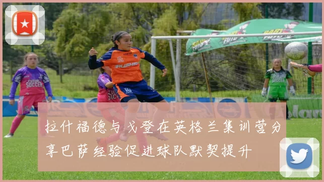 拉什福德与戈登在英格兰集训营分享巴萨经验促进球队默契提升