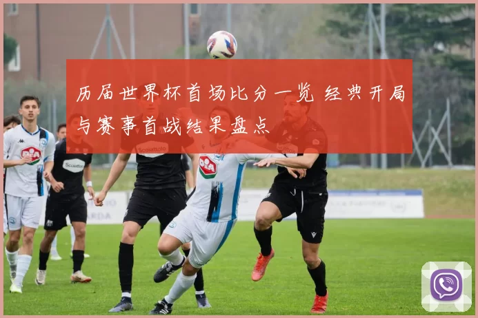 历届世界杯首场比分一览 经典开局与赛事首战结果盘点