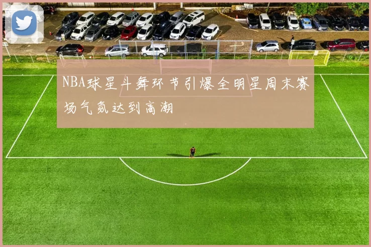 NBA球星斗舞环节引爆全明星周末赛场气氛达到高潮