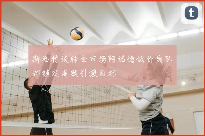 斯洛特谈转会市场阿诺德低价离队却锁定高额引援目标