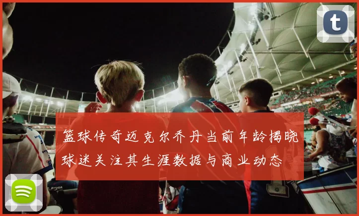 篮球传奇迈克尔乔丹当前年龄揭晓球迷关注其生涯数据与商业动态