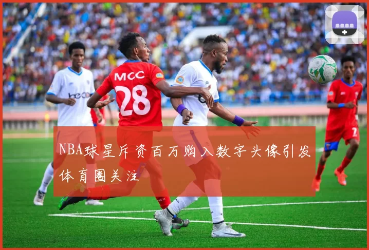 NBA球星斥资百万购入数字头像引发体育圈关注