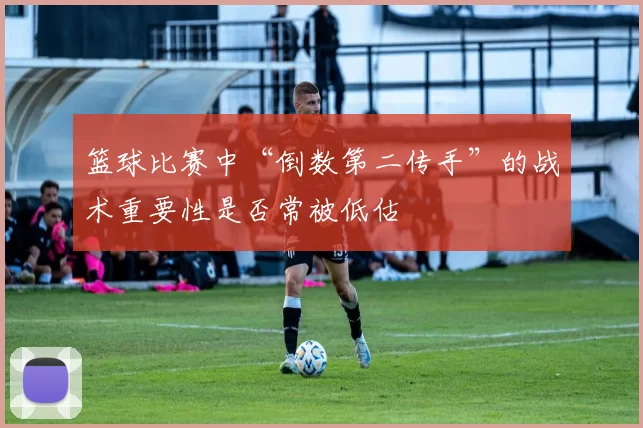 篮球比赛中“倒数第二传手”的战术重要性是否常被低估
