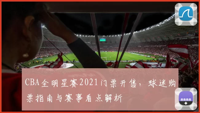 CBA全明星赛2021门票开售,球迷购票指南与赛事看点解析