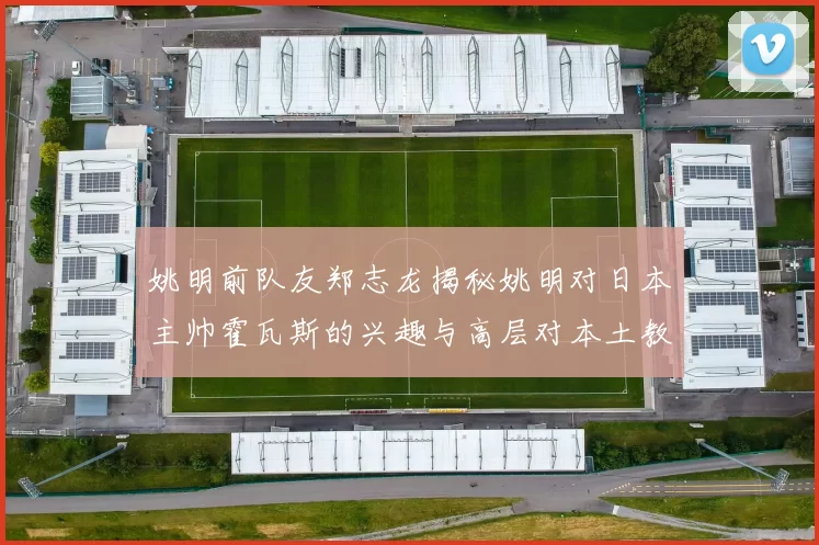 姚明前队友郑志龙揭秘姚明对日本主帅霍瓦斯的兴趣与高层对本土教练的偏好