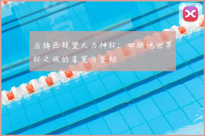 当梅西凝望大力神杯:回顾他世界杯之旅的落寞与坚韧