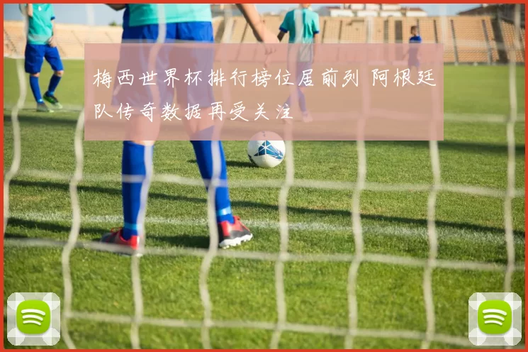 梅西世界杯排行榜位居前列 阿根廷队传奇数据再受关注