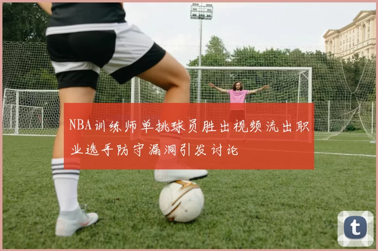 NBA训练师单挑球员胜出视频流出职业选手防守漏洞引发讨论
