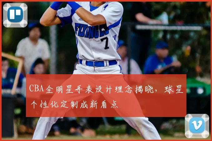 CBA全明星手表设计理念揭晓,球星个性化定制成新看点