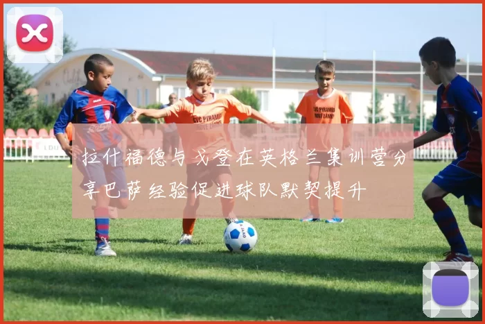 拉什福德与戈登在英格兰集训营分享巴萨经验促进球队默契提升