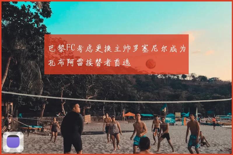 巴黎FC考虑更换主帅罗塞尼尔成为孔布阿雷接替者首选