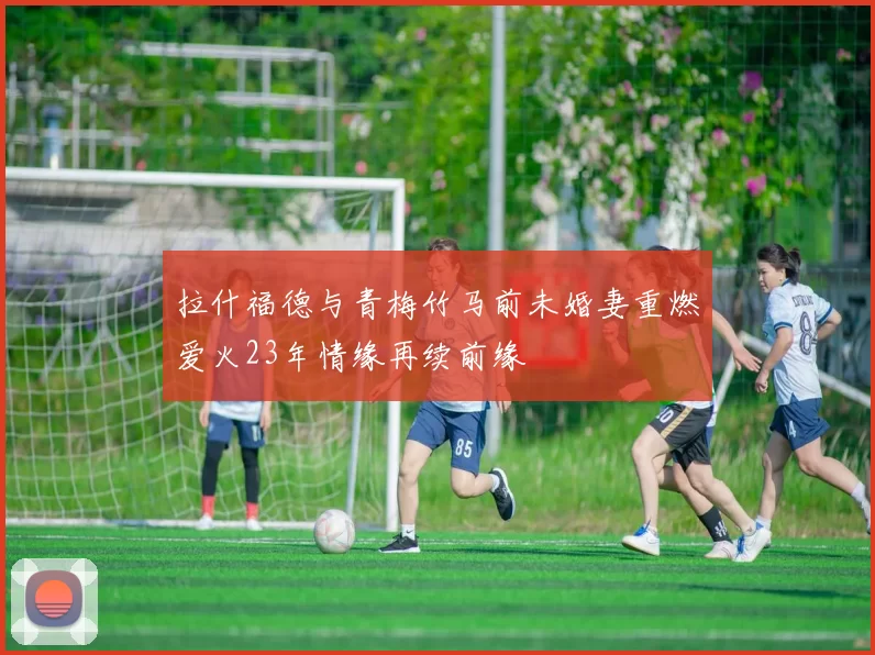 拉什福德与青梅竹马前未婚妻重燃爱火23年情缘再续前缘