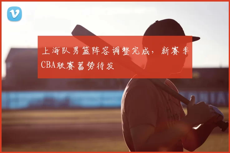 上海队男篮阵容调整完成,新赛季CBA联赛蓄势待发