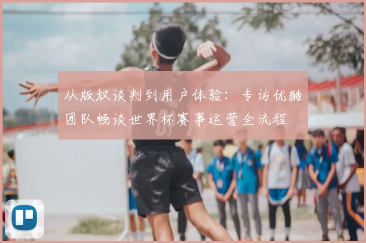 从版权谈判到用户体验:专访优酷团队畅谈世界杯赛事运营全流程