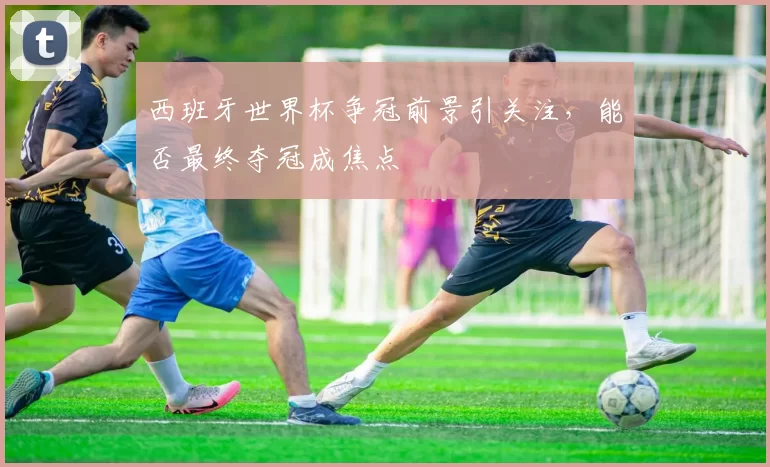 西班牙世界杯争冠前景引关注,能否最终夺冠成焦点