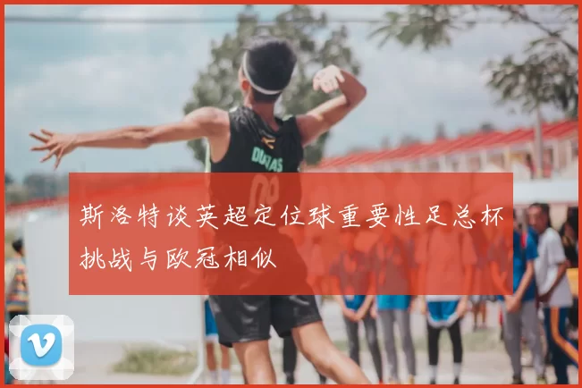 斯洛特谈英超定位球重要性足总杯挑战与欧冠相似