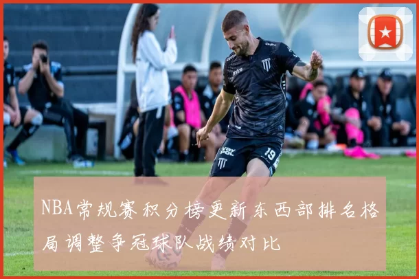 NBA常规赛积分榜更新东西部排名格局调整争冠球队战绩对比