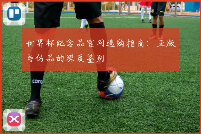 世界杯纪念品官网选购指南:正版与仿品的深度鉴别