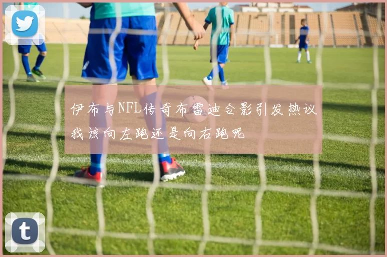 伊布与NFL传奇布雷迪合影引发热议我该向左跑还是向右跑呢