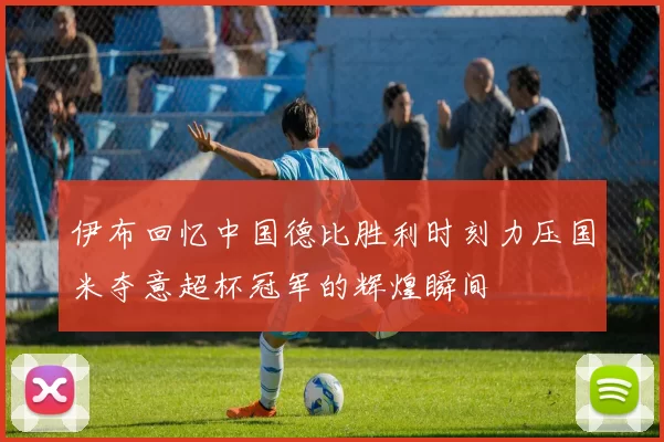 伊布回忆中国德比胜利时刻力压国米夺意超杯冠军的辉煌瞬间
