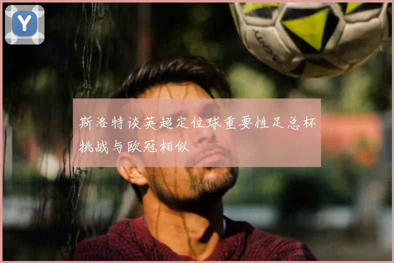 斯洛特谈英超定位球重要性足总杯挑战与欧冠相似