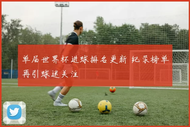 单届世界杯进球排名更新 纪录榜单再引球迷关注