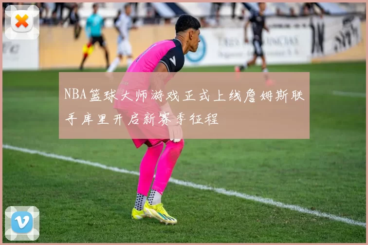 NBA篮球大师游戏正式上线詹姆斯联手库里开启新赛季征程