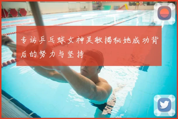 专访乒乓球女神吴敏揭秘她成功背后的努力与坚持