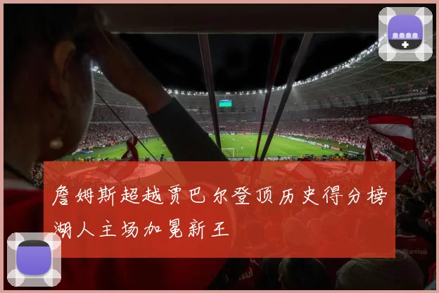 詹姆斯超越贾巴尔登顶历史得分榜湖人主场加冕新王