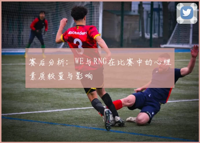 赛后分析:WE与RNG在比赛中的心理素质较量与影响