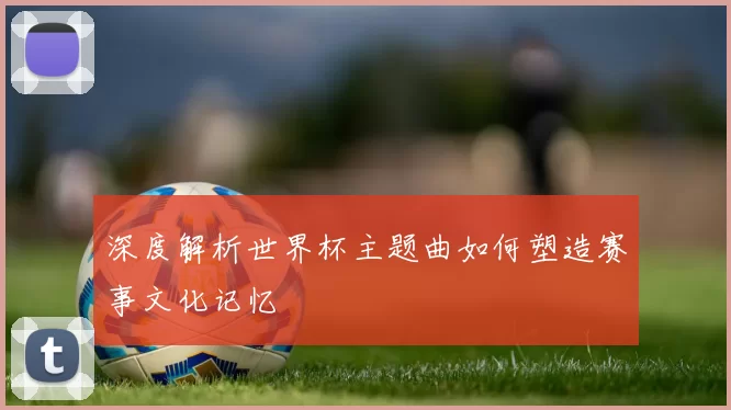 深度解析世界杯主题曲如何塑造赛事文化记忆