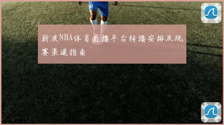 新浪NBA体育直播平台转播安排及观赛渠道指南