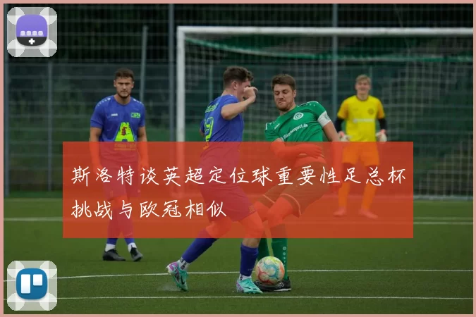 斯洛特谈英超定位球重要性足总杯挑战与欧冠相似