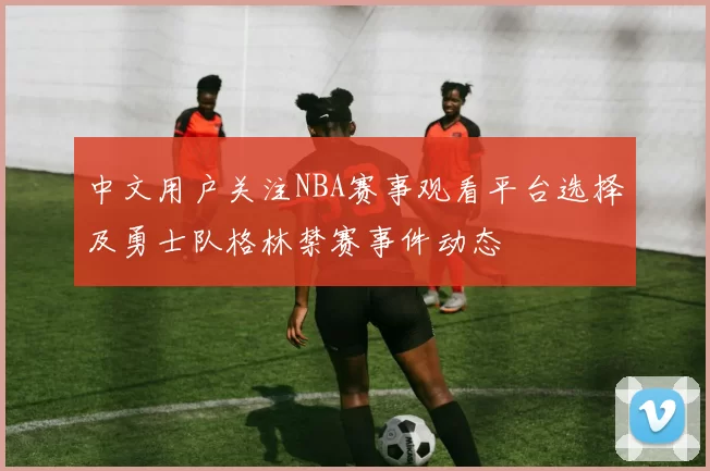 中文用户关注NBA赛事观看平台选择及勇士队格林禁赛事件动态