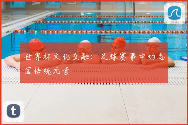 世界杯文化交融:足球赛事中的各国传统元素