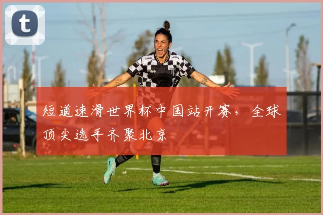 短道速滑世界杯中国站开赛,全球顶尖选手齐聚北京