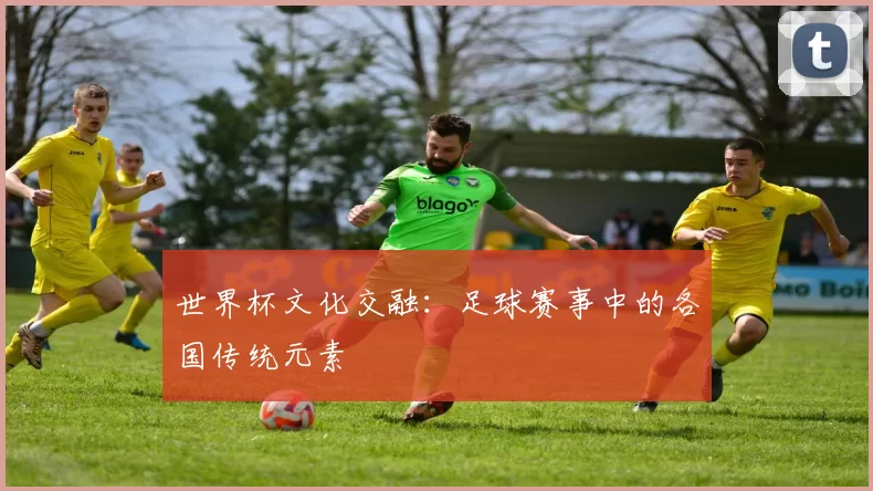 世界杯文化交融:足球赛事中的各国传统元素