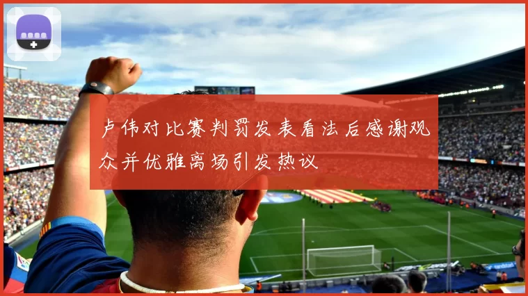 卢伟对比赛判罚发表看法后感谢观众并优雅离场引发热议